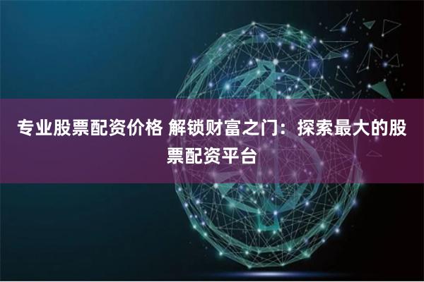 专业股票配资价格 解锁财富之门：探索最大的股票配资平台