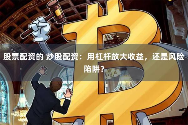 股票配资的 炒股配资：用杠杆放大收益，还是风险陷阱？