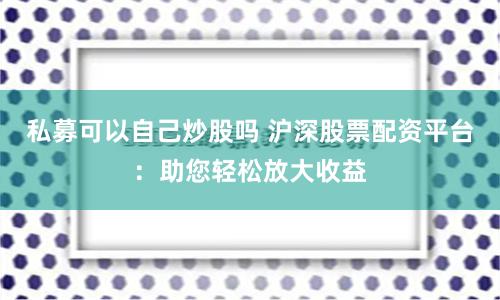 私募可以自己炒股吗 沪深股票配资平台：助您轻松放大收益