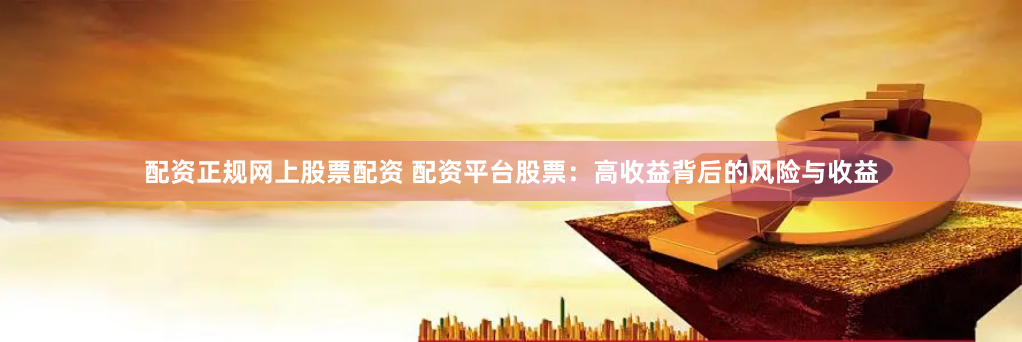 配资正规网上股票配资 配资平台股票：高收益背后的风险与收益