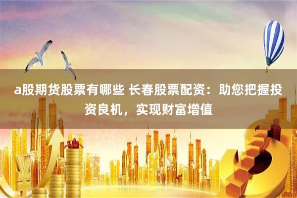 a股期货股票有哪些 长春股票配资：助您把握投资良机，实现财富增值