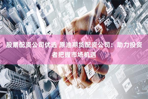 股票配资公司优选 原油期货配资公司：助力投资者把握市场机遇