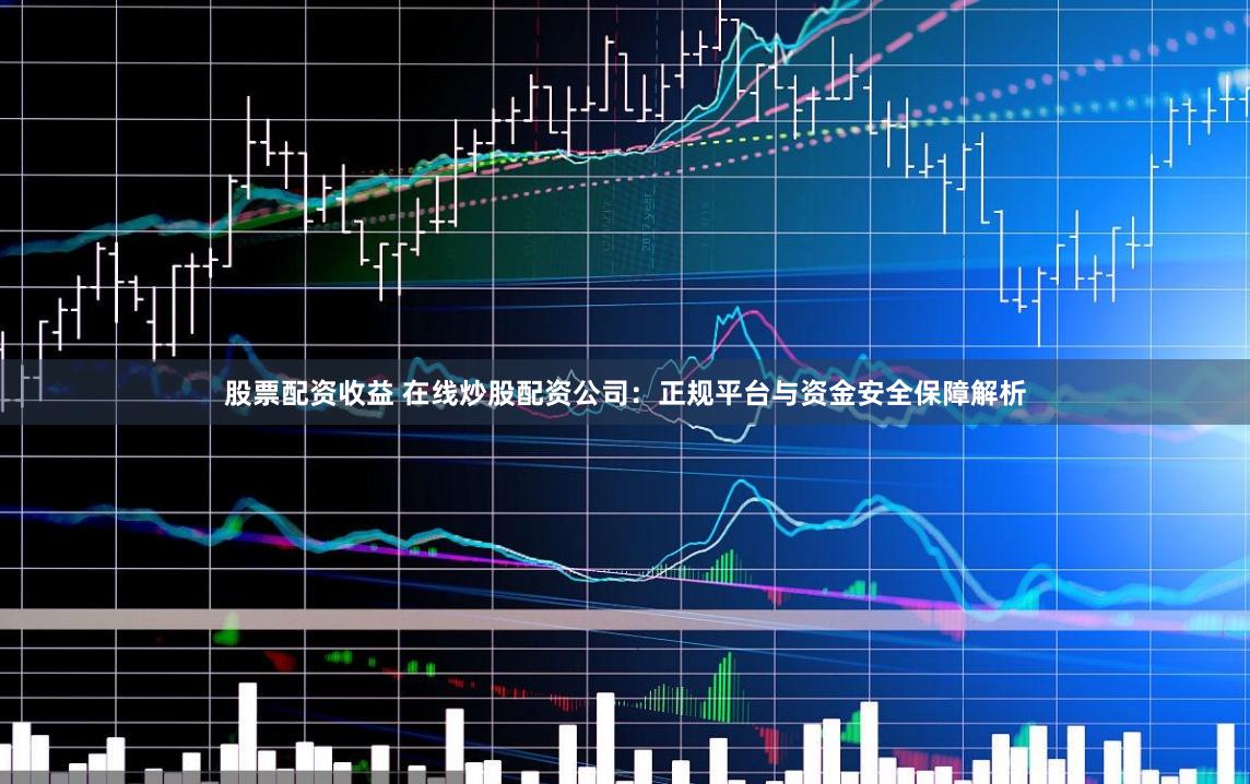 股票配资收益 在线炒股配资公司：正规平台与资金安全保障解析