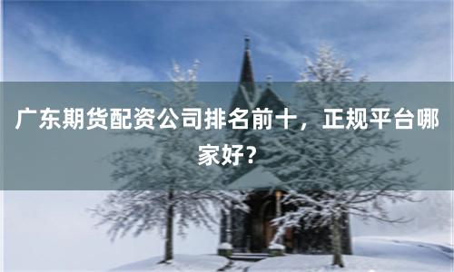 广东期货配资公司排名前十，正规平台哪家好？